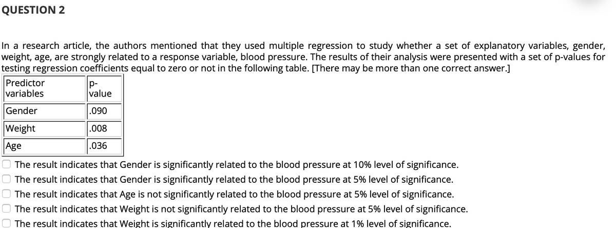 QUESTION 2
In a research article, the authors mentioned that they used multiple regression to study whether a set of explanatory variables, gender,
weight, age, are strongly related to a response variable, blood pressure. The results of their analysis were presented with a set of p-values for
testing regression coefficients equal to zero or not in the following table. [There may be more than one correct answer.]
Predictor
variables
p-
value
Gender
.090
Weight
.008
Age
.036
The result indicates that Gender is significantly related to the blood pressure at 10% level of significance.
The result indicates that Gender is significantly related to the blood pressure at 5% level of significance.
The result indicates that Age is not significantly related to the blood pressure at 5% level of significance.
The result indicates that Weight is not significantly related to the blood pressure at 5% level of significance.
The result indicates that Weight is significantly related to the blood pressure at 1% level of significance.
