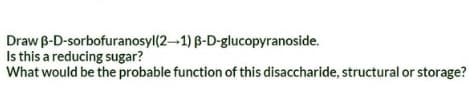 Draw B-D-sorbofuranosyl(2-1) B-D-glucopyranoside.
Is this a reducing sugar?
What would be the probable function of this disaccharide, structural or storage?
