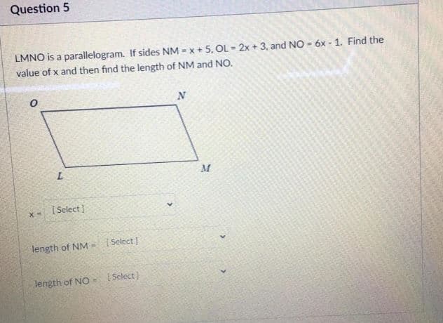 Question 5
LMNO is a parallelogram. If sides NM = x + 5, OL = 2x + 3, and NO = 6x - 1. Find the
value of x and then find the length of NM and NO.
N
[ Select]
length of NM-
I Select
length of NO -
I Select)
