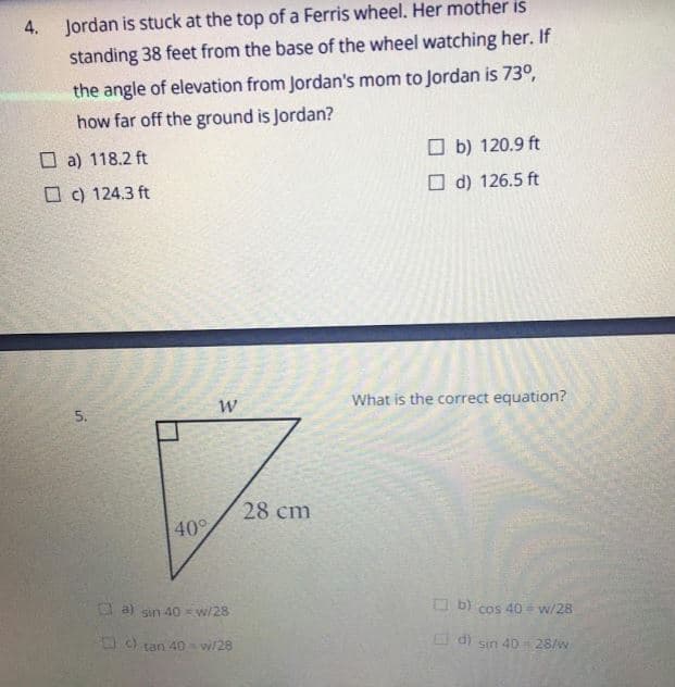 4.
Jordan is stuck at the top of a Ferris wheel. Her mother is
standing 38 feet from the base of the wheel watching her. If
the angle of elevation from Jordan's mom to Jordan is 73°,
how far off the ground is Jordan?
O a) 118.2 ft
O b) 120.9 ft
O c) 124.3 ft
O d) 126.5 ft
What is the correct equation?
5.
28 cm
40°
E a) sin 40 w/28
O b) cos 40 w/28
O tan 40 w/28
di
sin 40 28/w
