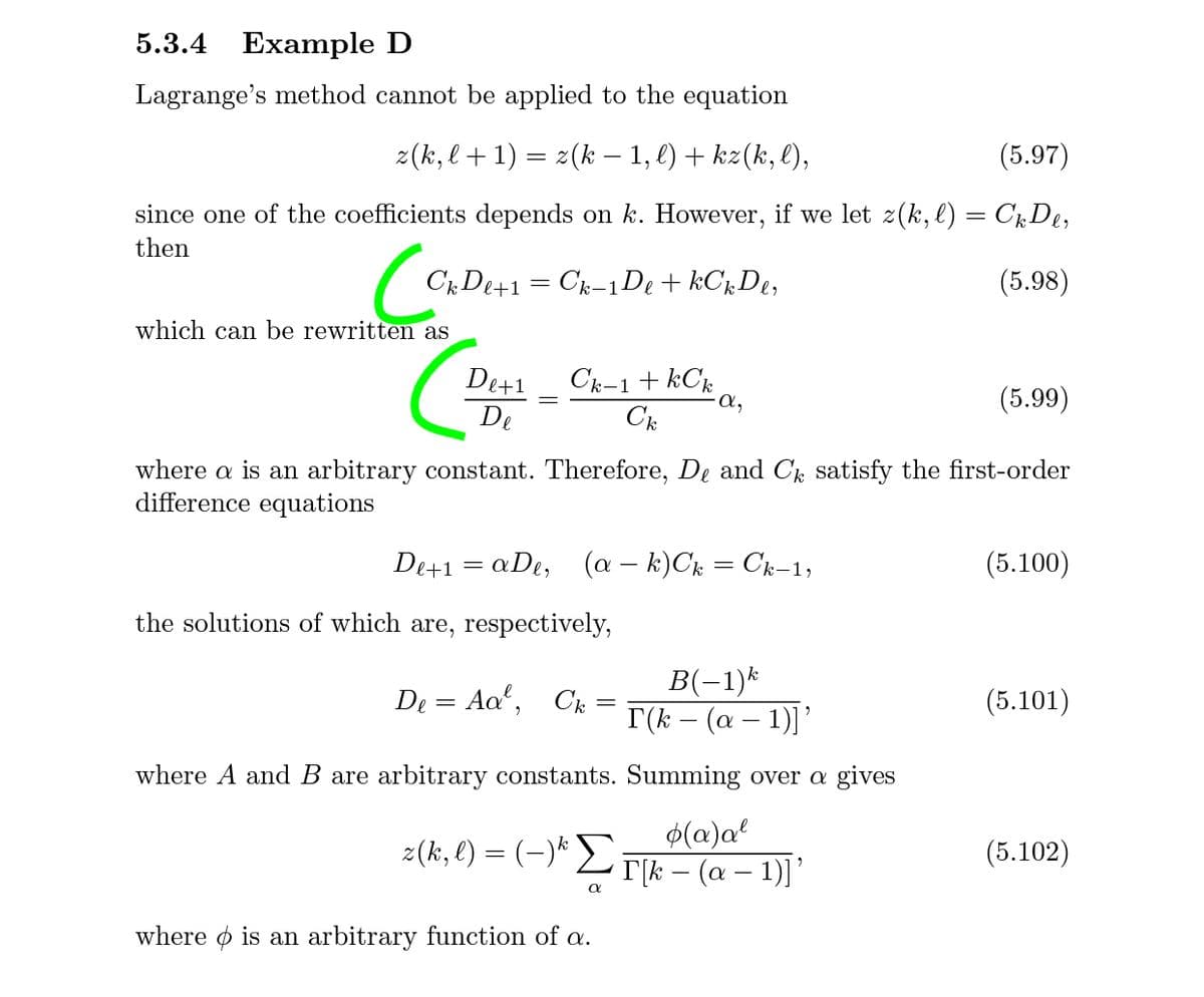 5.3.4 Example D
Lagrange's method cannot be applied to the equation
2(k, l+ 1) = 2(k – 1, l) + kz(k, l),
(5.97)
since one of the coefficients depends on k. However, if we let z(k, l) = CkDe,
then
CkDe+1= Ck-1De + kChDe,
(5.98)
which can be rewritten as
De+1
De
Ck-1+ kCk
a,
(5.99)
where a is an arbitrary constant. Therefore, De and C satisfy the first-order
difference equations
De+1 = aDe,
(a – k)Ck = Ck-1;
(5.100)
the solutions of which are, respectively,
B(-1)*
I(k – (a – 1)]'
De = Aa, Ck =
(5.101)
-
where A and B are arbitrary constants. Summing over a gives
$(@)a?
2(k, l) = (-)* L T|k – (a – 1)]’
(5.102)
where o is an arbitrary function of a.
