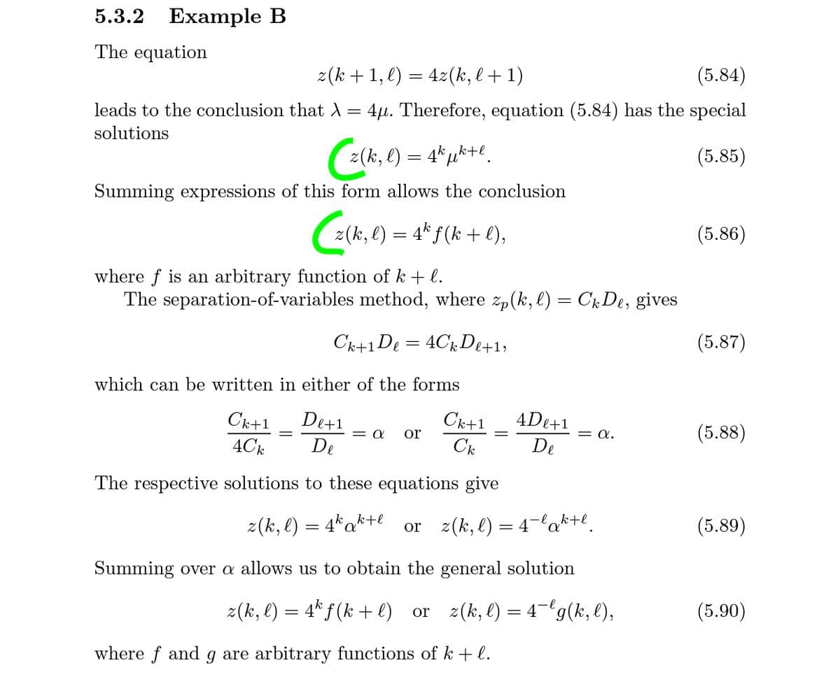 5.3.2 Еxample B
The equation
z(k + 1, l) = 4z(k, l + 1)
(5.84)
leads to the conclusion that A=
4µ. Therefore, equation (5.84) has the special
solutions
2(k, l) = 4*µk+e.
(5.85)
Summing expressions of this form allows the conclusion
E
z(k, l) = 4* f(k + l),
(5.86)
where f is an arbitrary function of k + l.
The separation-of-variables method, where zp(k, l) = CkDe, gives
Ck+1De = 4Ck De+1»
(5.87)
which can be written in either of the forms
4De+1
De+1
De
Ck+1
Ck
Ck+1
= a.
(5.88)
or
4Ck
De
The respective solutions to these equations give
z(k, l) = 4*ak+e
or z(k, l) = 4lak+e.
(5.89)
Summing over a allows us to obtain the general solution
z(k, l) = 4* f (k + e)
or z(k, l) = 4- g(k, l),
(5.90)
where f and g are arbitrary functions of k + l.
