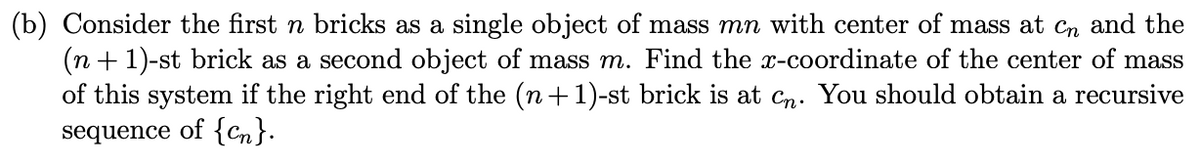 (b) Consider the first n bricks as a single object of mass mn with center of mass at Cn and the
(n +1)-st brick as a second object of mass m. Find the x-coordinate of the center of mass
of this system if the right end of the (n+1)-st brick is at Cn. You should obtain a recursive
sequence of {cn}.
