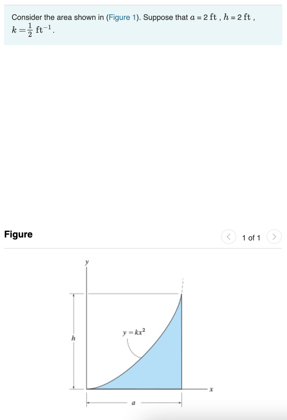 Consider the area shown in (Figure 1). Suppose that a = 2 ft , h = 2 ft ,
k =; ft-1.
Figure
1 of 1
<>
y = kx?
