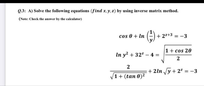 Q.3: A) Solve the following equations (find x, y, z) by using inverse matrix method.
(Note: Check the answer by the calculator)
cos 0 + In
)+ 2** = -3
22+
1+ cos 20
In y² + 32 – 4 =
2
2
+ 2ln /y+ 2² = –3
1 + (tan 0)²
