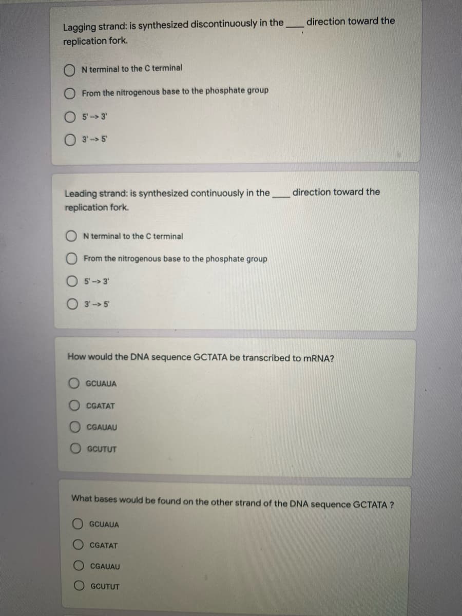 Lagging strand: is synthesized discontinuously in the
replication fork.
direction toward the
N terminal to the C terminal
From the nitrogenous base to the phosphate group
5-> 3'
3'-> 5
direction toward the
Leading strand: is synthesized continuously in the
replication fork.
N terminal to the C terminal
From the nitrogenous base to the phosphate group
5-> 3'
O 3'-> 5'
How would the DNA sequence GCTATA be transcribed to MRNA?
GCUAUA
CGATAT
CGAUAU
O GCUTUT
What bases would be found on the other strand of the DNA sequence GCTATA ?
GCUAUA
CGATAT
CGAUAU
GCUTUT
O O O O
O OO
OO
