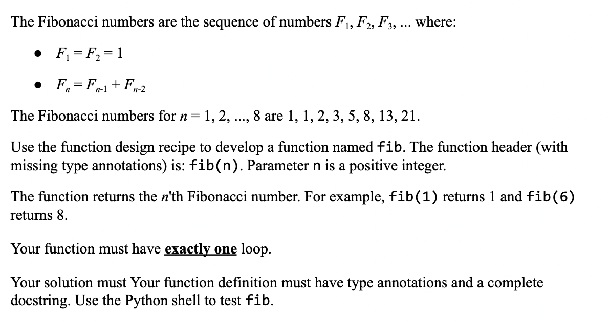 The Fibonacci numbers are the sequence of numbers F₁, F2, F3, ... where:
• F₁ = F₂ = 1
• F=F1+Fn-2
The Fibonacci numbers for n = 1, 2, . 8 are 1, 1, 2, 3, 5, 8, 13, 21.
...
Use the function design recipe to develop a function named fib. The function header (with
missing type annotations) is: fib(n). Parameter n is a positive integer.
The function returns the n'th Fibonacci number. For example, fib(1) returns 1 and fib (6)
returns 8.
Your function must have exactly one loop.
Your solution must Your function definition must have type annotations and a complete
docstring. Use the Python shell to test fib.