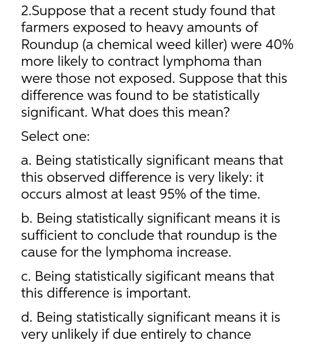 2.Suppose that a recent study found that
farmers exposed to heavy amounts of
Roundup (a chemical weed killer) were 40%
more likely to contract lymphoma than
were those not exposed. Suppose that this
difference was found to be statistically
significant. What does this mean?
Select one:
a. Being statistically significant means that
this observed difference is very likely: it
occurs almost at least 95% of the time.
b. Being statistically significant means it is
sufficient to conclude that roundup is the
cause for the lymphoma increase.
c. Being statistically sigificant means that
this difference is important.
d. Being statistically significant means it is
very unlikely if due entirely to chance
