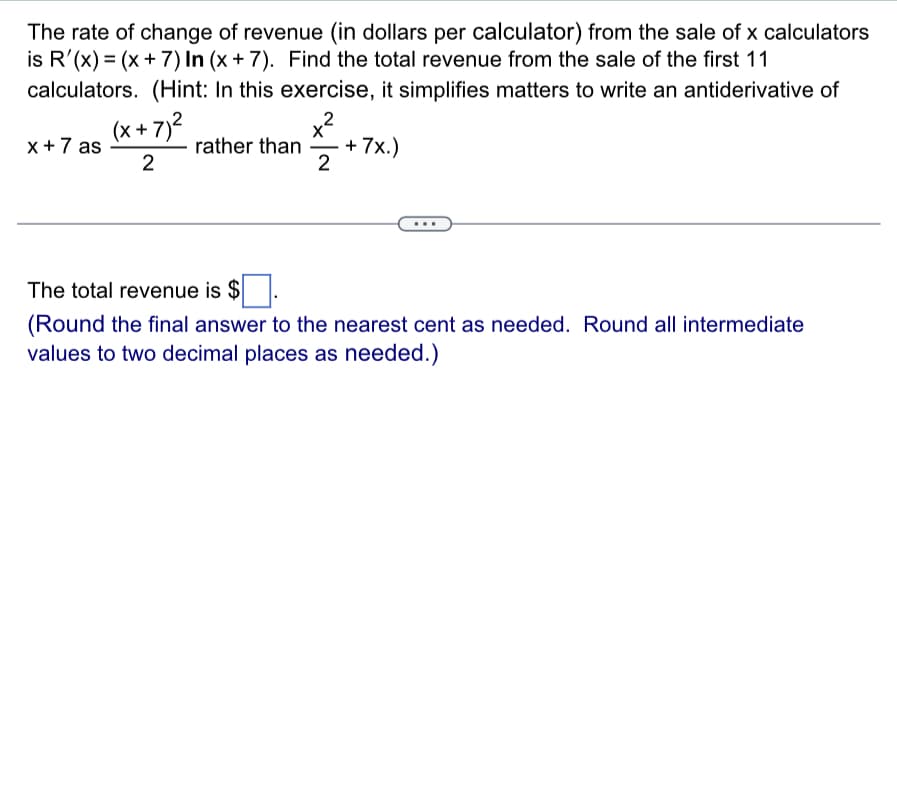 The rate of change of revenue (in dollars per calculator) from the sale of x calculators
is R'(x) = (x + 7) In (x + 7). Find the total revenue from the sale of the first 11
calculators. (Hint: In this exercise, it simplifies matters to write an antiderivative of
x²
rather than +7x.)
2
x + 7 as
(x+7)²
2
The total revenue is $
(Round the final answer to the nearest cent as needed. Round all intermediate
values to two decimal places as needed.)