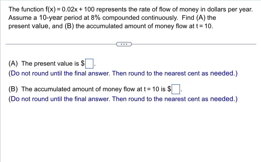The function f(x) = 0.02x + 100 represents the rate of flow of money in dollars per year.
Assume a 10-year period at 8% compounded continuously. Find (A) the
present value, and (B) the accumulated amount of money flow at t = 10.
(A) The present value is $
(Do not round until the final answer. Then round to the nearest cent as needed.)
(B) The accumulated amount of money flow at t = 10 is $
(Do not round until the final answer. Then round to the nearest cent as needed.)