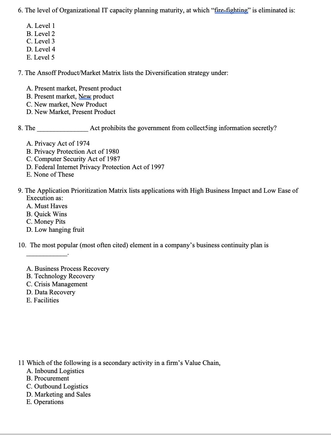 6. The level of Organizational IT capacity planning maturity, at which "fire-fighting" is eliminated is:
A. Level 1
B. Level 2
C. Level 3
D. Level 4
E. Level 5
7. The Ansoff Product/Market Matrix lists the Diversification strategy under:
A. Present market, Present product
B. Present market, New product
C. New market, New Product
D. New Market, Present Product
8. The
Act prohibits the government from collect5ing information secretly?
A. Privacy Act of 1974
B. Privacy Protection Act of 1980
C. Computer Security Act of 1987
D. Federal Internet Privacy Protection Act of 1997
E. None of These
9. The Application Prioritization Matrix lists applications with High Business Impact and Low Ease of
Execution as:
A. Must Haves
B. Quick Wins
C. Money Pits
D. Low hanging fruit
10. The most popular (most often cited) element in a company's business continuity plan is
A. Business Process Recovery
B. Technology Recovery
C. Crisis Management
D. Data Recovery
E. Facilities
11 Which of the following is a secondary activity in a firm's Value Chain,
A. Inbound Logistics
B. Procurement
C. Outbound Logistics
D. Marketing and Sales
E. Operations