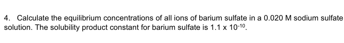 4. Calculate the equilibrium concentrations of all ions of barium sulfate in a 0.020 M sodium sulfate
solution. The solubility product constant for barium sulfate is 1.1 x 10-10.
