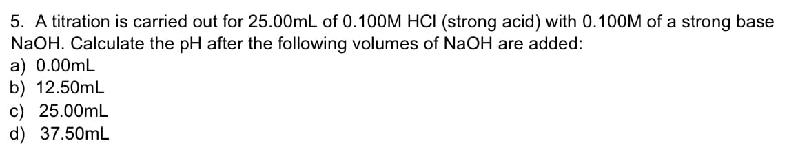 5. A titration is carried out for 25.00mL of 0.100M HCI (strong acid) with 0.100M of a strong base
NaOH. Calculate the pH after the following volumes of NaOH are added:
a) 0.00mL
b) 12.50mL
c) 25.00mL
d) 37.50mL
