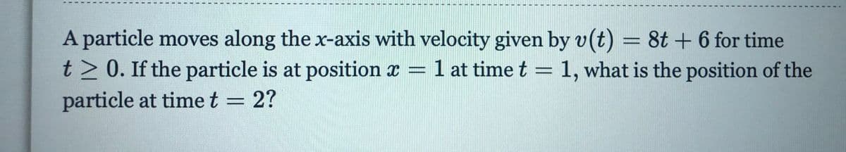 A particle moves along the x-axis with velocity given by v(t) = 8t + 6 for time
t> 0. If the particle is at position x =
1 at time t = 1, what is the position of the
%3D
particle at timet = 2?
%3D
