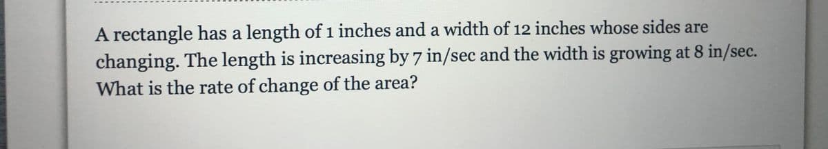 A rectangle has a length of 1 inches and a width of 12 inches whose sides are
changing. The length is increasing by 7 in/sec and the width is growing at 8 in/sec.
What is the rate of change of the area?
