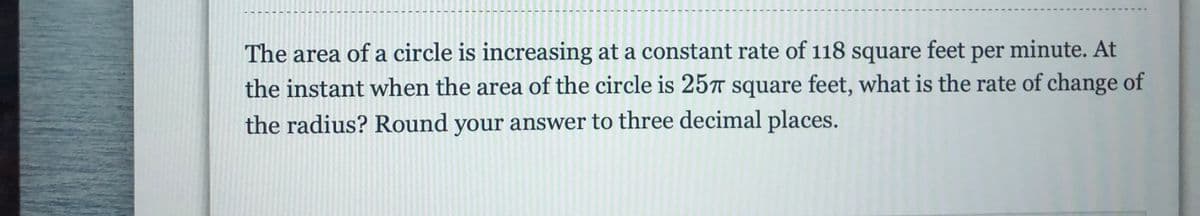 The area of a circle is increasing at a constant rate of 118 square feet per minute. At
the instant when the area of the circle is 257 square feet, what is the rate of change of
the radius? Round your answer to three decimal places.

