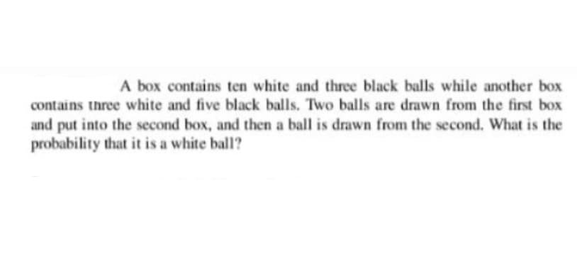 A box contains ten white and three black balls while another box
contains three white and five black balls. Two balls are drawn from the first box
and put into the second box, and then a ball is drawn from the second. What is the
probability that it is a white ball?
