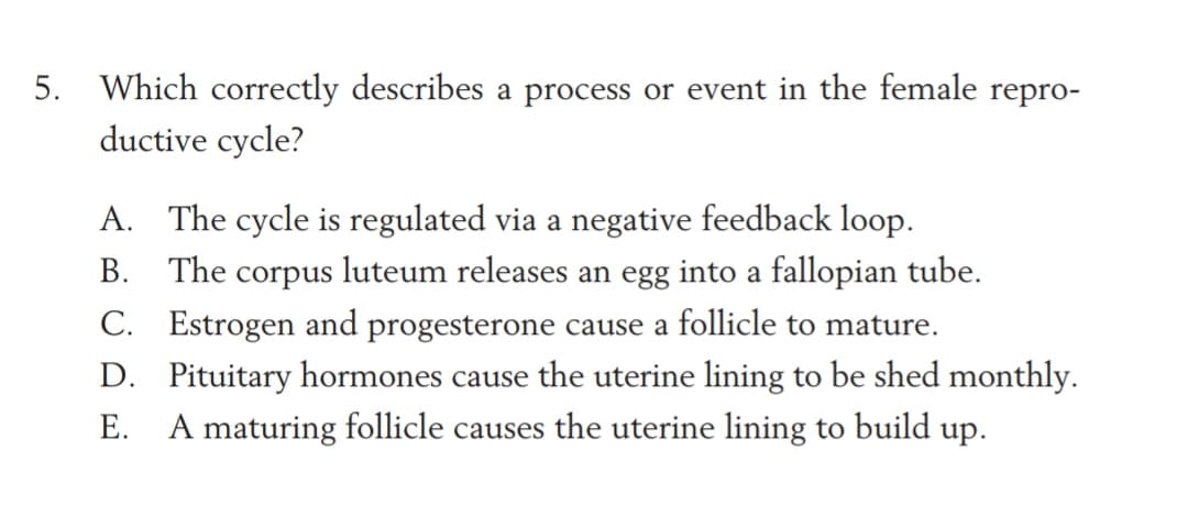 5. Which correctly describes a process or event in the female repro-
ductive cycle?
A. The cycle is regulated via a negative feedback loop.
B. The corpus luteum releases an egg into a fallopian tube.
C. Estrogen and progesterone cause a follicle to mature.
D. Pituitary hormones cause the uterine lining to be shed monthly.
Е.
A maturing follicle causes the uterine lining to build up.
