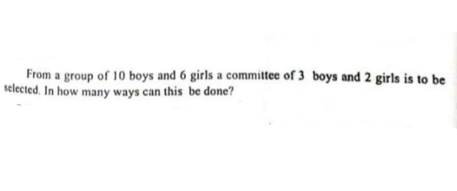 From a group of 10 boys and 6 girls a committee of 3 boys and 2 girls is to be
selected. In how many ways can this be done?
