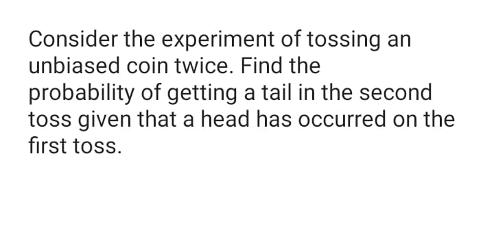 Consider the experiment of tossing an
unbiased coin twice. Find the
probability of getting a tail in the second
toss given that a head has occurred on the
first toss.
