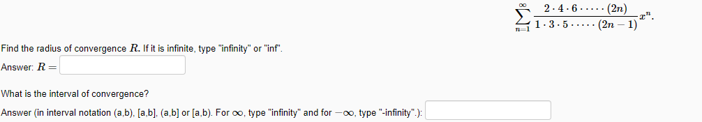 2.4.6 ..... (2n)
1.3.5.... (2n – 1)
Find the radius of convergence R. If it is infinite, type "infinity" or "inf".
Answer: R =
What is the interval of convergence?
Answer (in interval notation (a,b), [a,b], (a,b] or [a,b). For oo, type "infinity" and for -0o, type "-infinity".):
