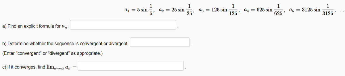 1
az = 25 sin
25
1
az = 125 sin
125
a1 = 5 sin
1
a4 = 625 sin
625
1
az = 3125 sin
3125
a) Find an explicit formula for a,
b) Determine whether the sequence is convergent or divergent:
(Enter "convergent" or "divergent" as appropriate.)
c) If it converges, find lim,+0 an =
