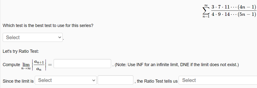 3.7. 11..· (4n – 1)
4.9 . 14 ... (5n – 1)
n=1
Which test is the best test to use for this series?
Select
Let's try Ratio Test:
аn+1
Compute lim
. (Note: Use INF for an infinite limit, DNE if the limit does not exist.)
n00
an
Since the limit is Select
the Ratio Test tells us Select
