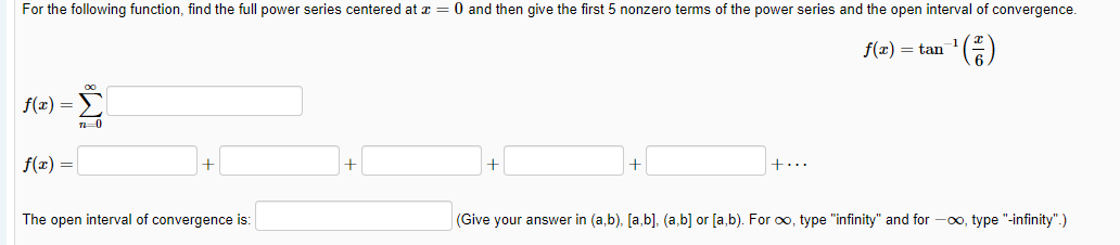 For the following function, find the full power series centered at x = 0 and then give the first 5 nonzero terms of the power series and the open interval of convergence.
f(x) = tan
f(x) =
f(x) =
+
+...
The open interval of convergence is:
(Give your answer in (a,b), [a,b]. (a,b] or [a,b). For o, type "infinity" and for -0o, type "-infinity".)
