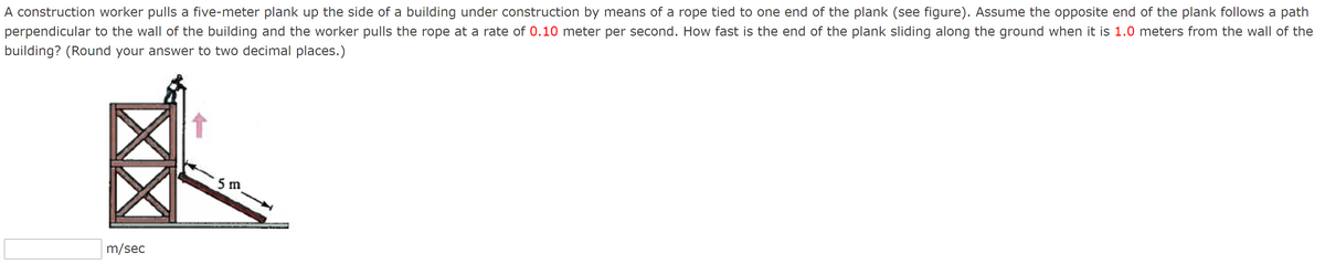 A construction worker pulls a five-meter plank up the side of a building under construction by means of a rope tied to one end of the plank (see figure). Assume the opposite end of the plank follows a path
perpendicular to the wall of the building and the worker pulls the rope at a rate of 0.10 meter per second. How fast is the end of the plank sliding along the ground when it is 1.0 meters from the wall of the
building? (Round your answer to two decimal places.)
5 m
m/sec
