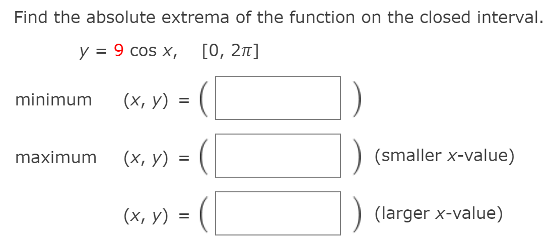 Find the absolute extrema of the function on the closed interval.
у %3D 9 cos x,
[0, 21]
minimum
(х, у)
maximum
(х, у)
(smaller x-value)
(x, Y) = (|
(larger x-value)
