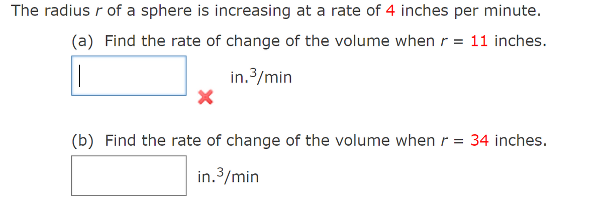 The radius r of a sphere is increasing at a rate of 4 inches per minute.
(a) Find the rate of change of the volume when r = 11 inches.
in.3/min
(b) Find the rate of change of the volume when r =
34 inches.
in.3/min
