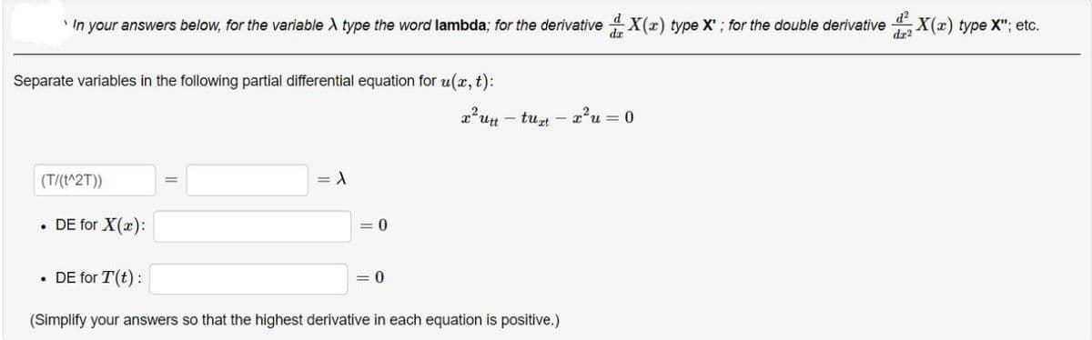 In your answers below, for the variable > type the word lambda; for the derivativeX(x) type X'; for the double derivative
dr2
Separate variables in the following partial differential equation for u(x, t):
x²ut-tuzt- x²u = 0
(T/(t^2T))
= 1
• DE for X(x):
• DE for T(t):
= 0
(Simplify your answers so that the highest derivative in each equation is positive.)
= 0
;X(x) type X"; etc.