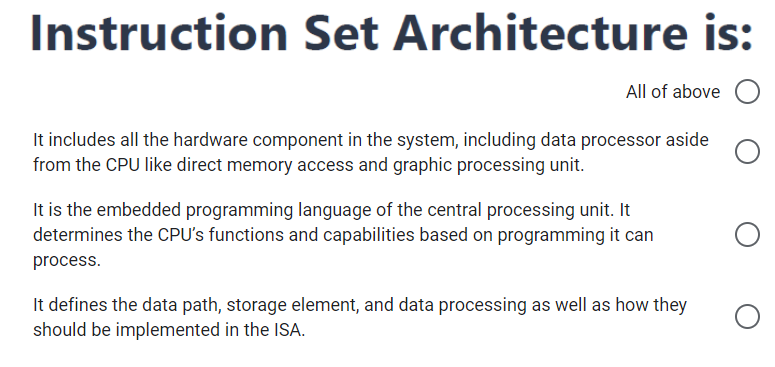 Instruction Set Architecture is:
All of above
It includes all the hardware component in the system, including data processor aside
from the CPU like direct memory access and graphic processing unit.
It is the embedded programming language of the central processing unit. It
determines the CPU's functions and capabilities based on programming it can
process.
It defines the data path, storage element, and data processing as well as how they
should be implemented in the ISA.
