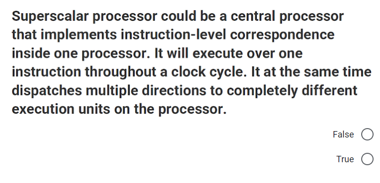 Superscalar processor could be a central processor
that implements instruction-level correspondence
inside one processor. It will execute over one
instruction throughout a clock cycle. It at the same time
dispatches multiple directions to completely different
execution units on the processor.
False
True
