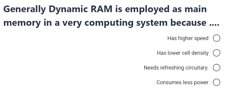 Generally Dynamic RAM is employed as main
memory in a very computing system because .
Has higher speed
Has lower cell density
Needs refreshing circuitary.
Consumes less power O
