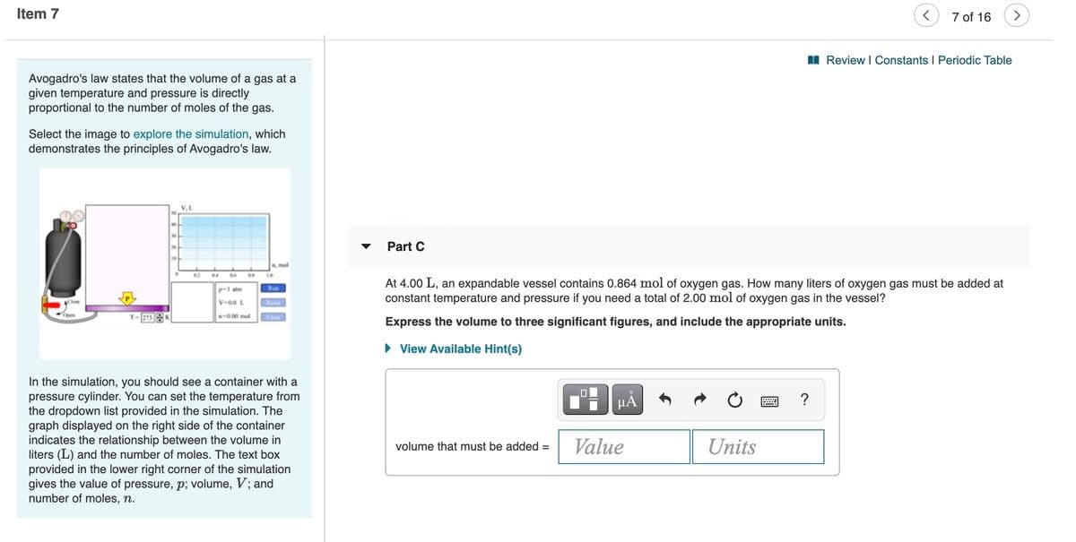 Item 7
7 of 16
I Review I Constants I Periodic Table
Avogadro's law states that the volume of a gas at a
given temperature and pressure is directly
proportional to the number of moles of the gas.
Select the image to explore the simulation, which
demonstrates the principles of Avogadro's law.
V,L
Part C
20
10
n, mol
02
04
06
10
At 4.00 L, an expandable vessel contains 0.864 mol of oxygen gas. How many liters of oxygen gas must be added at
constant temperature and pressure if you need a total of 2.00 mol of oxygen gas in the vessel?
p-1 atm
Run
V-00 L
Reset
Open
T-273K
n0.00 mol
Clear
Express the volume to three significant figures, and include the appropriate units.
• View Available Hint(s)
In the simulation, you should see a container with a
pressure cylinder. You can set the temperature from
the dropdown list provided in the simulation. The
graph displayed on the right side of the container
indicates the relationship between the volume in
liters (L) and the number of moles. The text box
provided in the lower right corner of the simulation
gives the value of pressure, p; volume, V; and
number of moles, n.
?
Value
Units
volume that must be added =
