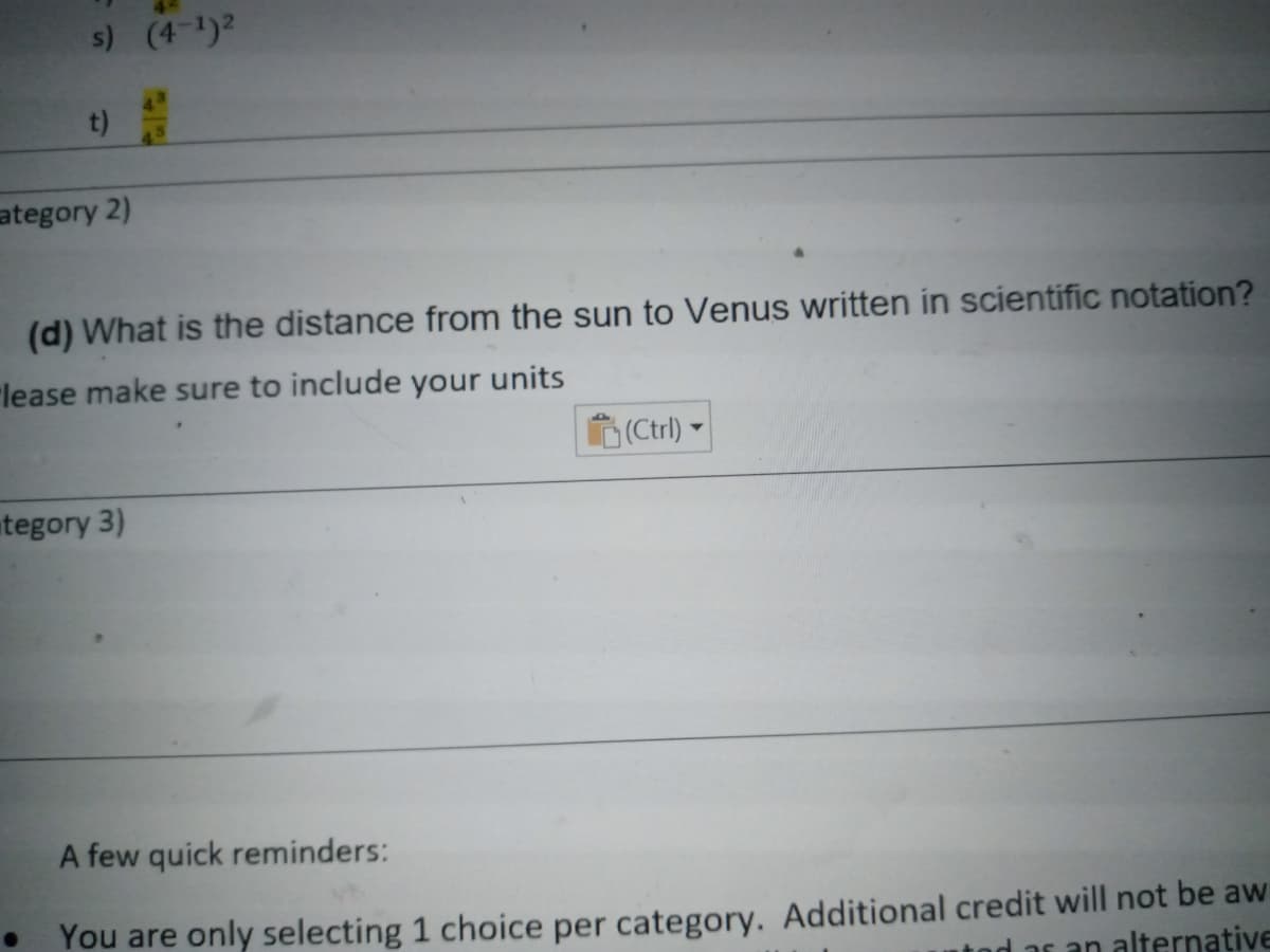 s) (4-1)2
t)
45
ategory 2)
(d) What is the distance from the sun to Venus written in scientific notation?
"lease make sure to include your units
(Ctrl) ►
tegory 3)
A few quick reminders:
You are only selecting 1 choice per category. Additional credit will not be aw
n alternative
d as
