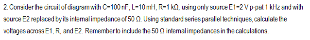 2. Consider the circuit of diagram with C=100 nF, L=10mH, R=1 k0, using only source E1=2 V p-pat 1 kHz and with
source E2 replaced by its internal impedance of 50 Q. Using standard series parallel techniques, calculate the
voltages across E1, R, and E2. Remember to include the 500 internal impedances in the calculations.