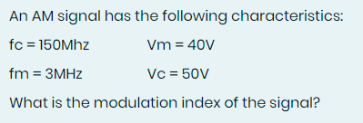 An AM signal has the following characteristics:
fc = 150Mhz
Vm = 40V
fm = 3MHz
Vc = 50V
What is the modulation index of the signal?