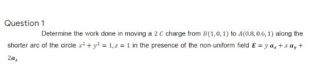 Question 1
Determine the work done in moving a 2 C charge from B(1,0, 1) to A(0.8,0.6, 1) along the
shorter arc of the circle x? + y? = 1,z = 1 in the presence of the non-uniform field E = y a, + x a, +
2a,

