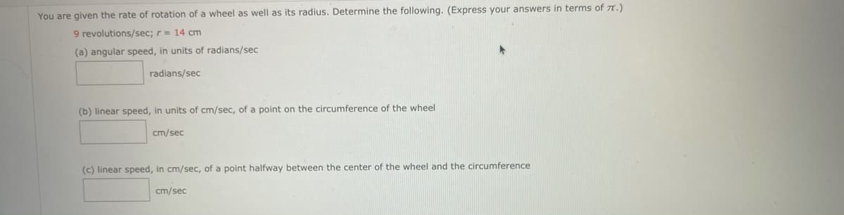 You are given the rate of rotation of a wheel as well as its radius. Determine the following. (Express your answers in terms of 7.)
9 revolutions/sec; r = 14 cm
(a) angular speed, in units of radians/sec
radians/sec
(b) linear speed, in units of cm/sec, of a point on the circumference of the wheel
cm/sec
(c) linear speed, in cm/sec, of a point halfway between the center of the wheel and the circumference
cm/sec
