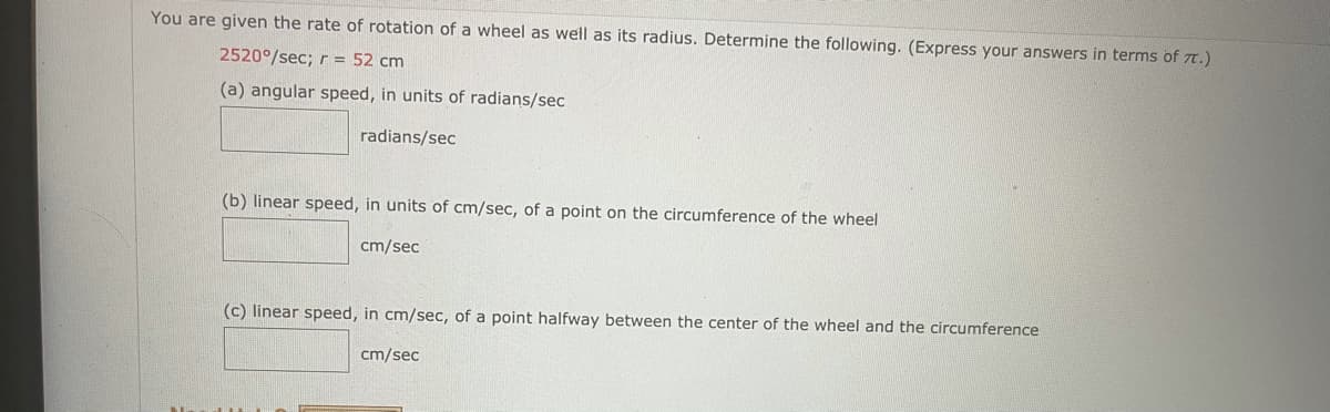 You are given the rate of rotation of a wheel as well as its radius. Determine the following. (Express your answers in terms of 7T.)
2520°/sec; r = 52 cm
(a) angular speed, in units of radians/sec
radians/sec
(b) linear speed, in units of cm/sec, of a point on the circumference of the wheel
cm/sec
(c) linear speed, in cm/sec, of a point halfway between the center of the wheel and the circumference
cm/sec
