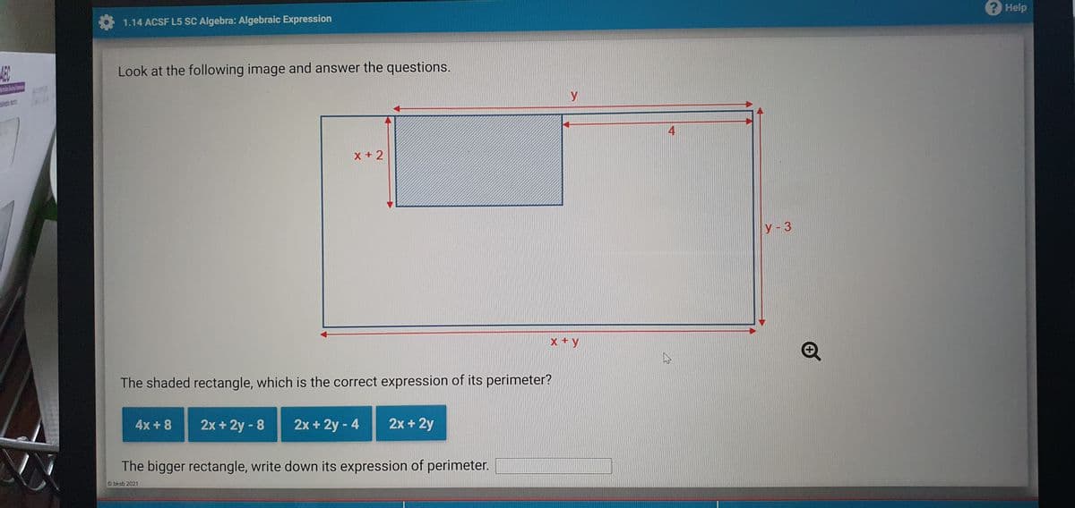 2 Help
1.14 ACSF L5 SC Algebra: Algebraic Expression
AEC
Look at the following image and answer the questions.
y
4
X +2
У - 3
x +y
The shaded rectangle, which is the correct expression of its perimeter?
4x + 8
2x + 2y - 8
2x + 2y - 4
2x + 2y
The bigger rectangle, write down its expression of perimeter.
bksb 2021
