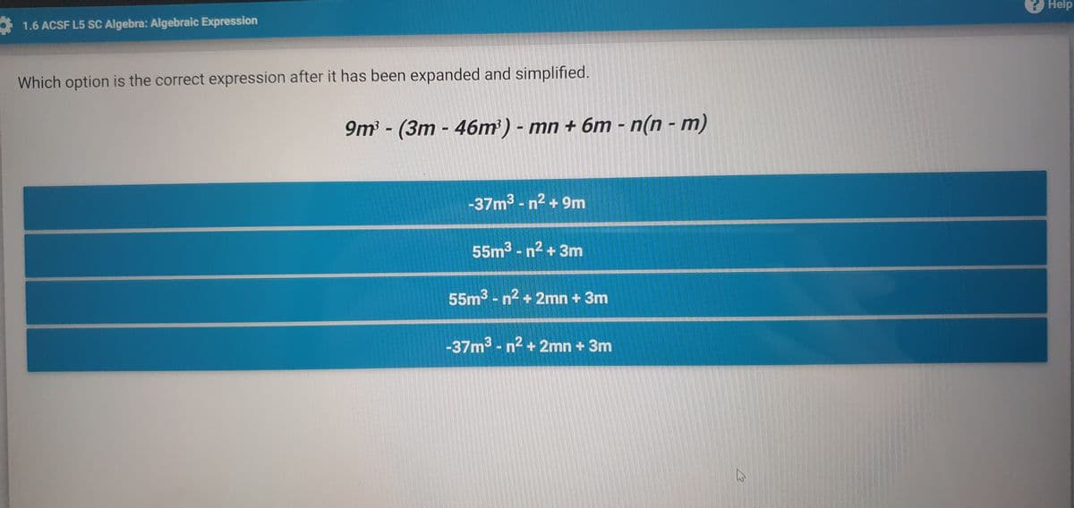 2 Help
1.6 ACSF L5 SC Algebra: Algebraic Expression
Which option is the correct expression after it has been expanded and simplified.
9m- (3m - 46m) - mn + 6m - n(n - m)
%3D
-37m3 - n2 + 9m
55m3 - n2 + 3m
55m3 - n2 + 2mn + 3m
-37m3 - n2 + 2mn + 3m
