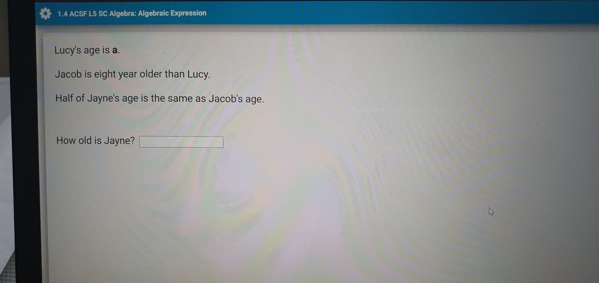 1.4 ACSF L5 SC Algebra: Algebraic Expression
Lucy's age is a.
Jacob is eight year older than Lucy.
Half of Jayne's age is the same as Jacob's age.
How old is Jayne?
