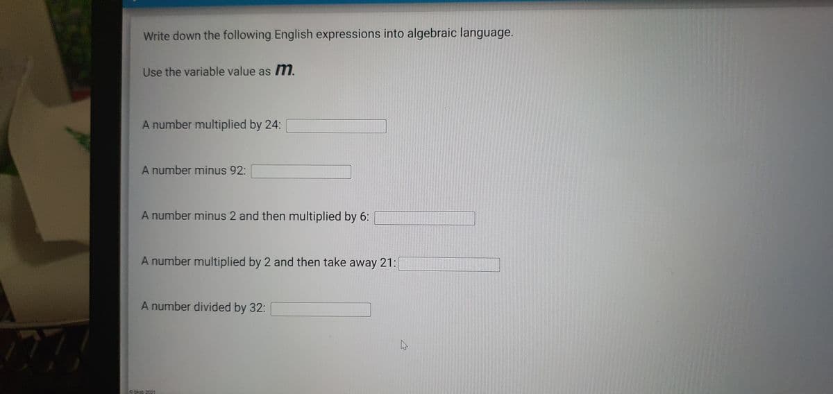 Write down the following English expressions into algebraic language.
Use the variable value as m.
A number multiplied by 24:
A number minus 92:
A number minus 2 and then multiplied by 6:
A number multiplied by 2 and then take away 21:
A number divided by 32:
77
bkab 2021

