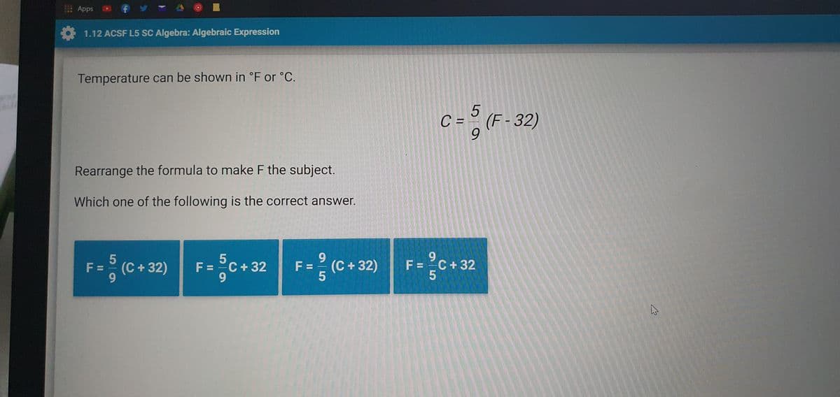 E Apps
1.12 ACSF L5 SC Algebra: Algebraic Expression
Temperature can be shown in °F or °C.
5
C = ° (F - 32)
6.
Rearrange the formula to make F the subject.
Which one of the following is the correct answer.
F (C + 2) F-c+ 32 F- (c+ 2) F-c•32
9.
(C+ 32)
F = C+32
9.
= (C + 32)
= C + 32
F =
F =
9.
