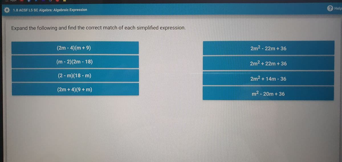 B Apps
1.8 ACSF L5 SC Algebra: Algebraic Expression
Help
Expand the following and find the correct match of each simplified expression.
(2m - 4)(m + 9)
2m2 - 22m + 36
(m - 2)(2m - 18)
2m2 + 22m +36
(2 - m)(18 - m)
NO
2m2 + 14m - 36
(2m + 4)(9 + m)
m2 - 20m + 36
