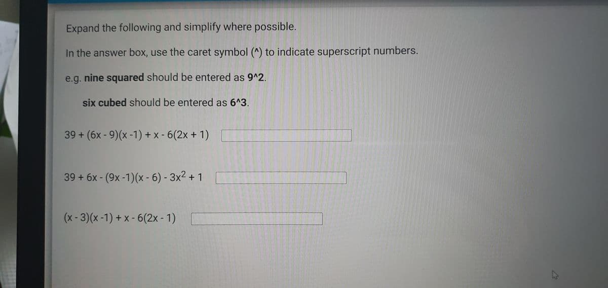 Expand the following and simplify where possible.
In the answer box, use the caret symbol (^) to indicate superscript numbers.
e.g. nine squared should be entered as 9^2.
six cubed should be entered as 6^3.
39 + (6x - 9)(x -1) + x - 6(2x + 1)
39 + 6x - (9x -1)(x - 6) - 3x² + 1
(x-3)(x-1) + x - 6(2x - 1)
