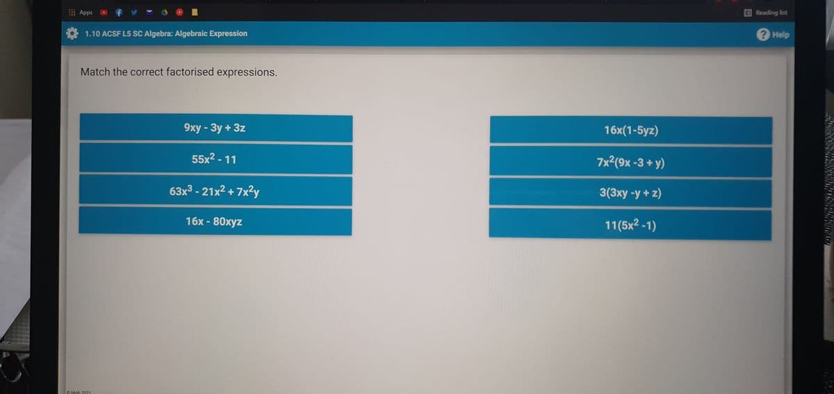 TOR
Apps
Reading list
1.10 ACSF L5 SC Algebra: Algebraic Expression
? Help
Match the correct factorised expressions.
9xy - 3y + 3z
16x(1-5yz)
55x2 - 11
7x2(9x -3 + y)
63x³ - 21x² + 7x?y
3(3xy -y +z)
16х- 80хуz
11(5x2 -1)
G bksb 2021
